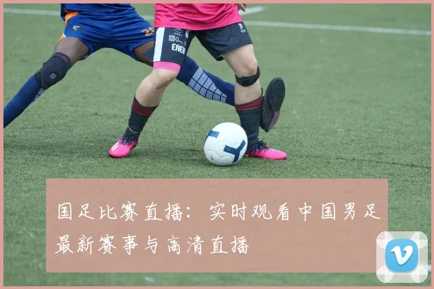 国足比赛直播:实时观看中国男足最新赛事与高清直播