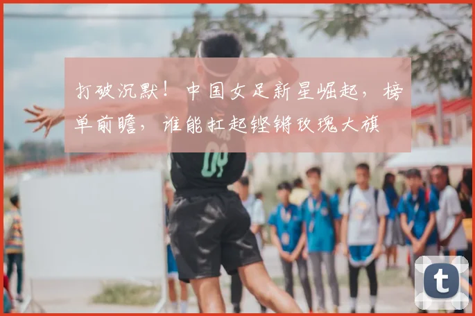 打破沉默！中国女足新星崛起，榜单前瞻，谁能扛起铿锵玫瑰大旗