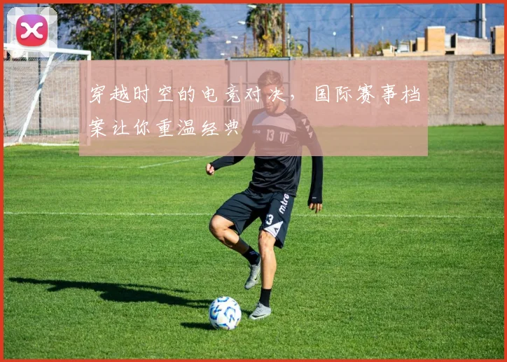 穿越时空的电竞对决，国际赛事档案让你重温经典