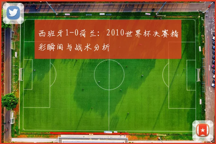 西班牙1-0荷兰：2010世界杯决赛精彩瞬间与战术分析
