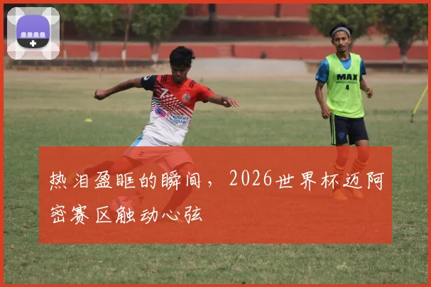 热泪盈眶的瞬间，2026世界杯迈阿密赛区触动心弦