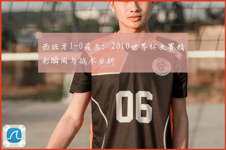 西班牙1-0荷兰：2010世界杯决赛精彩瞬间与战术分析