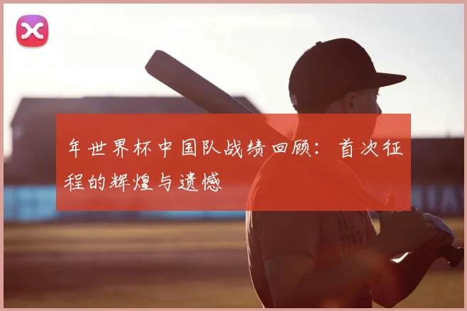年世界杯中国队战绩回顾:首次征程的辉煌与遗憾