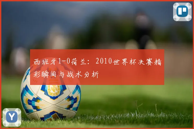 西班牙1-0荷兰：2010世界杯决赛精彩瞬间与战术分析