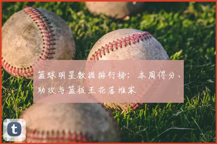 篮球明星数据排行榜：本周得分、助攻与篮板王花落谁家