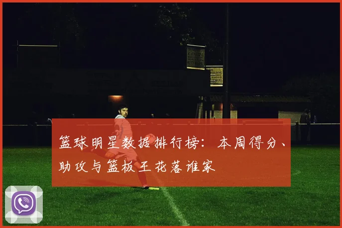 篮球明星数据排行榜：本周得分、助攻与篮板王花落谁家