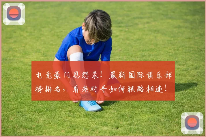 电竞豪门恩怨录！最新国际俱乐部榜排名，看老对手如何狭路相逢！