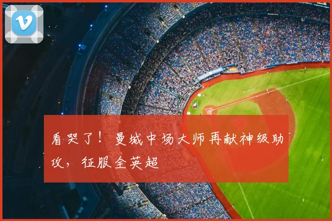 看哭了！曼城中场大师再献神级助攻，征服全英超