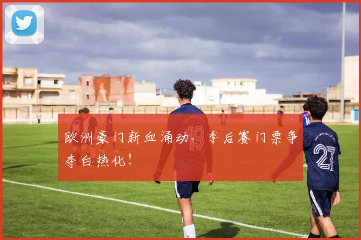 欧洲豪门新血涌动，季后赛门票争夺白热化！