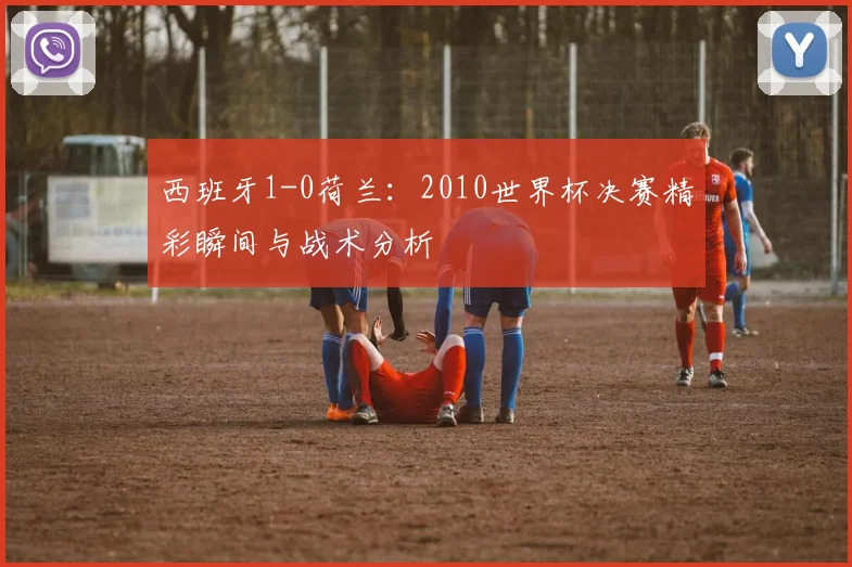 西班牙1-0荷兰：2010世界杯决赛精彩瞬间与战术分析