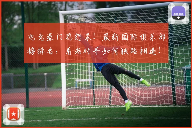 电竞豪门恩怨录！最新国际俱乐部榜排名，看老对手如何狭路相逢！
